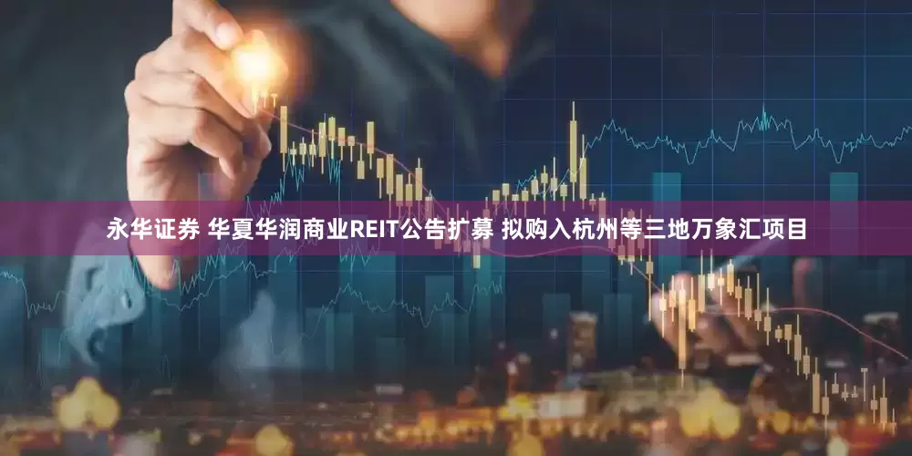 永华证券 华夏华润商业REIT公告扩募 拟购入杭州等三地万象汇项目