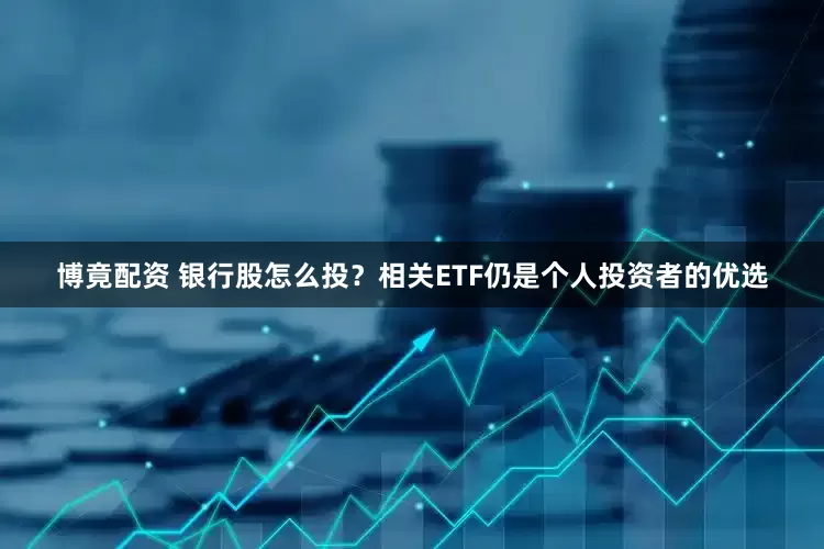 博竟配资 银行股怎么投？相关ETF仍是个人投资者的优选