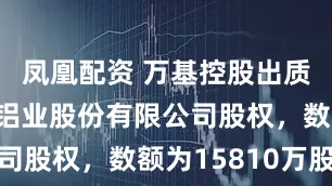 凤凰配资 万基控股出质河南万基铝业股份有限公司股权，数额为15810万股