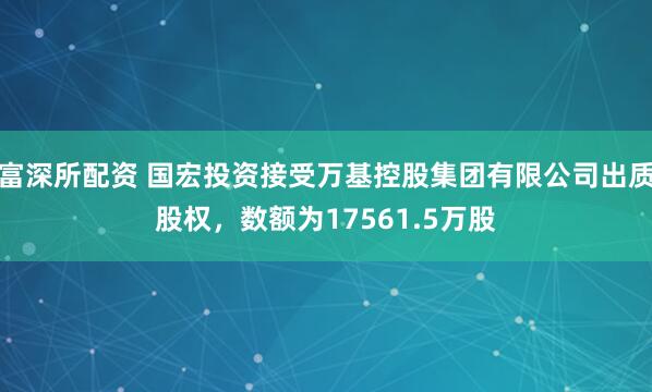 富深所配资 国宏投资接受万基控股集团有限公司出质股权，数额为17561.5万股
