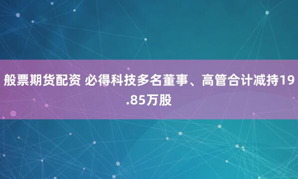 般票期货配资 必得科技多名董事、高管合计减持19.85万股