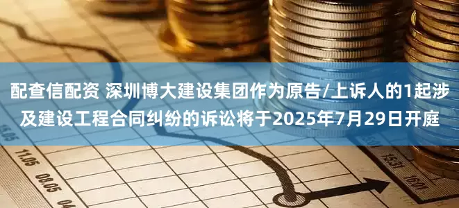 配查信配资 深圳博大建设集团作为原告/上诉人的1起涉及建设工程合同纠纷的诉讼将于2025年7月29日开庭