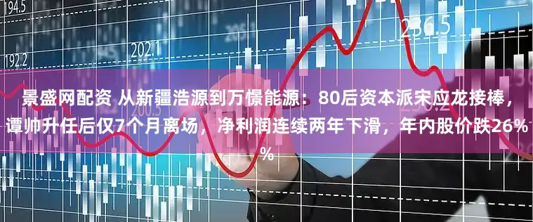 景盛网配资 从新疆浩源到万憬能源：80后资本派宋应龙接棒，谭帅升任后仅7个月离场，净利润连续两年下滑，年内股价跌26%