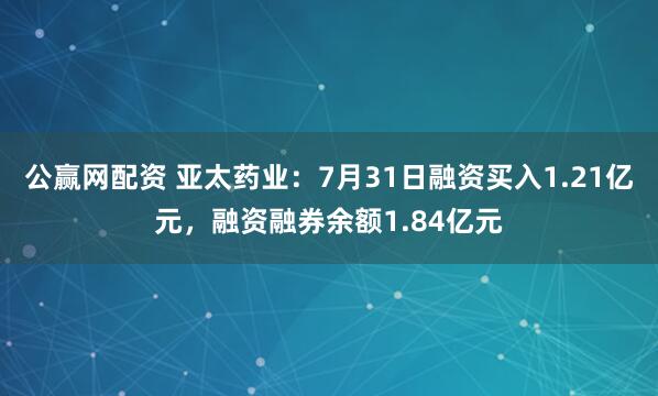 公赢网配资 亚太药业：7月31日融资买入1.21亿元，融资融券余额1.84亿元