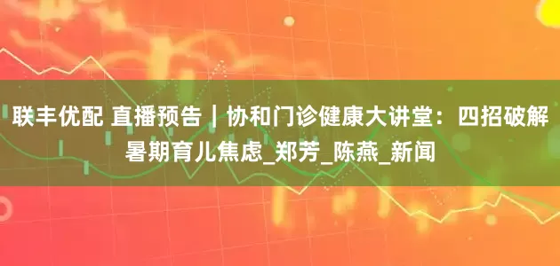 联丰优配 直播预告｜协和门诊健康大讲堂：四招破解暑期育儿焦虑_郑芳_陈燕_新闻