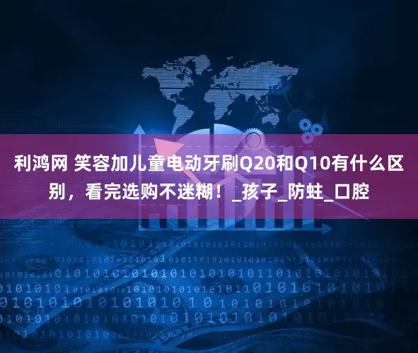 利鸿网 笑容加儿童电动牙刷Q20和Q10有什么区别，看完选购不迷糊！_孩子_防蛀_口腔