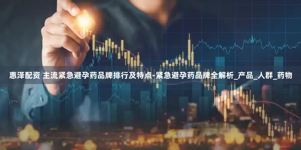 惠泽配资 主流紧急避孕药品牌排行及特点-紧急避孕药品牌全解析_产品_人群_药物