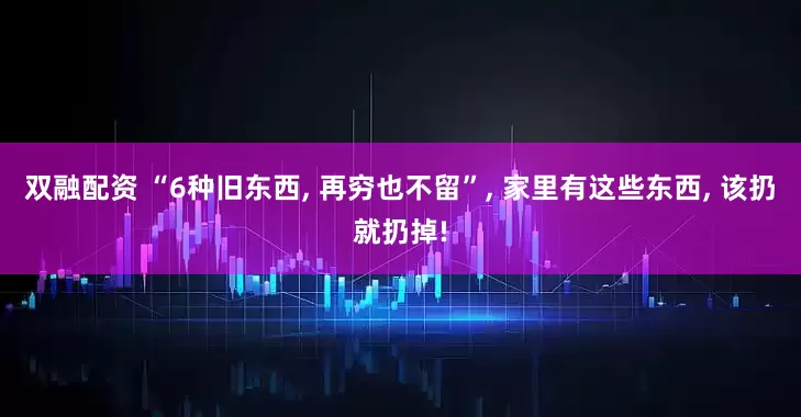 双融配资 “6种旧东西, 再穷也不留”, 家里有这些东西, 该扔就扔掉!