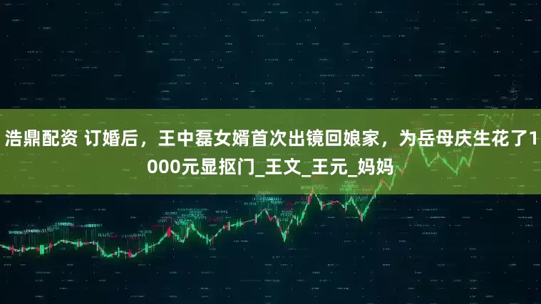 浩鼎配资 订婚后，王中磊女婿首次出镜回娘家，为岳母庆生花了1000元显抠门_王文_王元_妈妈