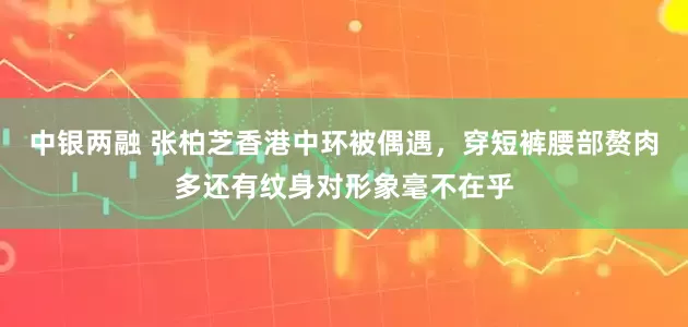 中银两融 张柏芝香港中环被偶遇，穿短裤腰部赘肉多还有纹身对形象毫不在乎