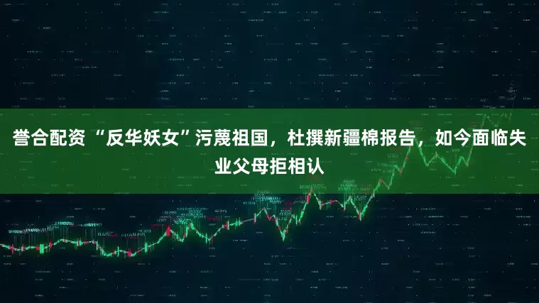 誉合配资 “反华妖女”污蔑祖国，杜撰新疆棉报告，如今面临失业父母拒相认