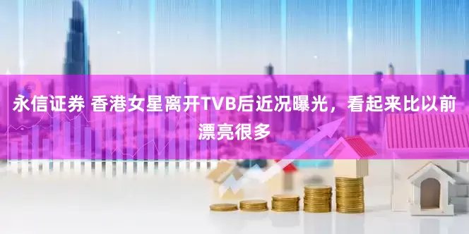 永信证券 香港女星离开TVB后近况曝光，看起来比以前漂亮很多