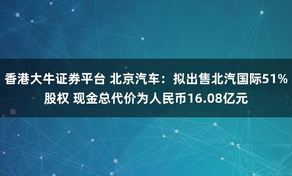 香港大牛证券平台 北京汽车：拟出售北汽国际51%股权 现金总代价为人民币16.08亿元