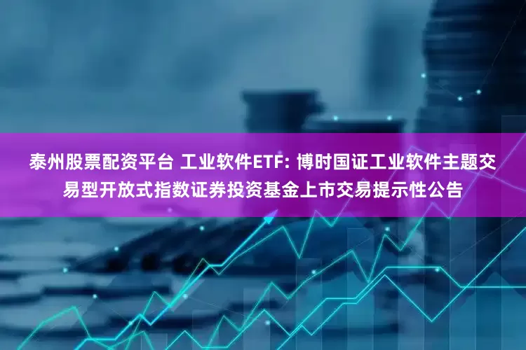 泰州股票配资平台 工业软件ETF: 博时国证工业软件主题交易型开放式指数证券投资基金上市交易提示性公告
