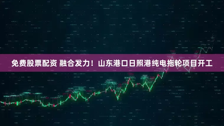 免费股票配资 融合发力！山东港口日照港纯电拖轮项目开工