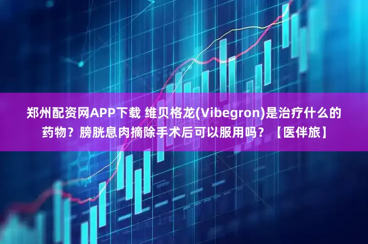 郑州配资网APP下载 维贝格龙(Vibegron)是治疗什么的药物？膀胱息肉摘除手术后可以服用吗？【医伴旅】