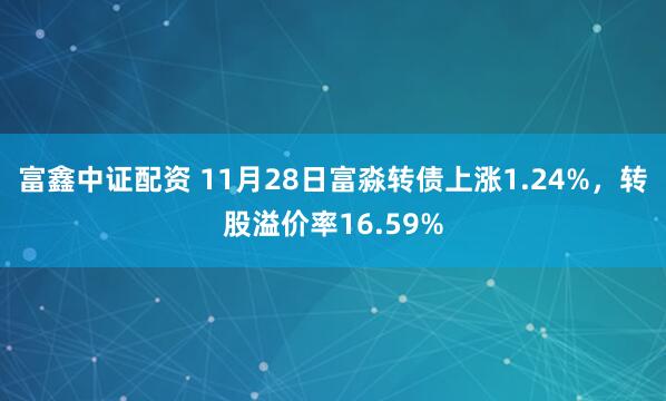 富鑫中证配资 11月28日富淼转债上涨1.24%，转股溢价率16.59%