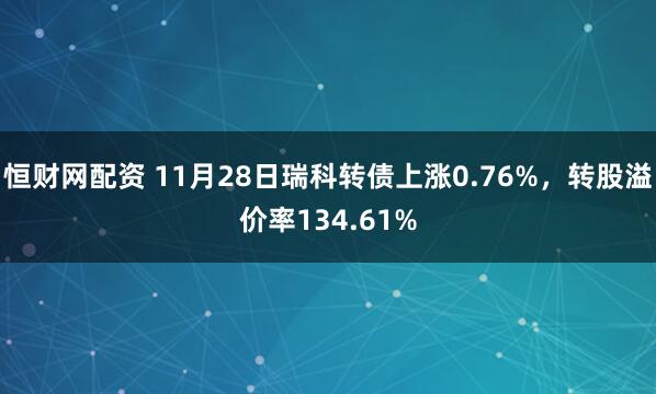 恒财网配资 11月28日瑞科转债上涨0.76%，转股溢价率134.61%