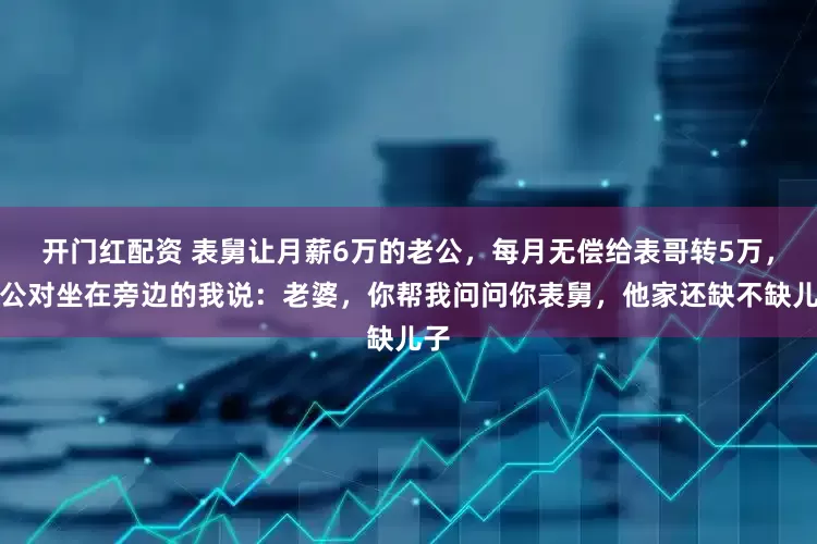 开门红配资 表舅让月薪6万的老公，每月无偿给表哥转5万，老公对坐在旁边的我说：老婆，你帮我问问你表舅，他家还缺不缺儿子